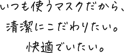 いつも使うマスクだから、清潔にこだわりたい。 快適でいたい。